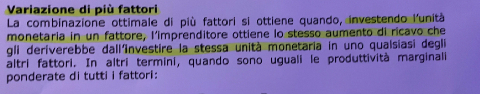 Variazione di più fattori 
La combinazione ottimale di più fattori si ottiene quando, investendo l'unità 
monetaria in un fattore, l'imprenditore ottiene lo stesso aumento di ricavo che 
gli deriverebbe dall'investire la stessa unità monetaria in uno qualsiasi degli 
altri fattori. In altri termini, quando sono uguali le produttività marginali 
ponderate di tutti i fattori: