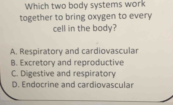 Which two body systems work
together to bring oxygen to every
cell in the body?
A. Respiratory and cardiovascular
B. Excretory and reproductive
C. Digestive and respiratory
D. Endocrine and cardiovascular