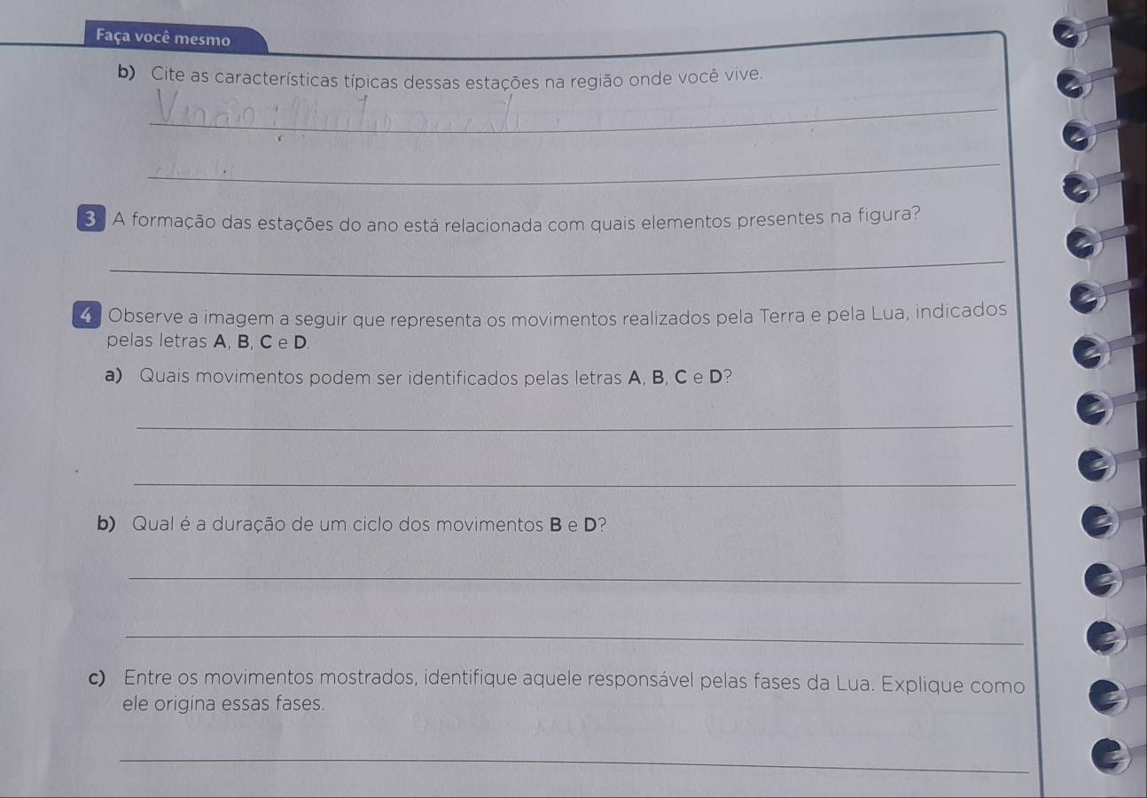 Faça você mesmo 
b) Cite as características típicas dessas estações na região onde você vive 
_ 
_ 
3. A formação das estações do ano está relacionada com quais elementos presentes na figura? 
_ 
4 Observe a imagem a seguir que representa os movimentos realizados pela Terra e pela Lua, indicados 
pelas letras A, B, C e D
a) Quais movimentos podem ser identificados pelas letras A, B, C e D? 
_ 
_ 
b) Qual é a duração de um ciclo dos movimentos B e D? 
_ 
_ 
c) Entre os movimentos mostrados, identifique aquele responsável pelas fases da Lua. Explique como 
ele origina essas fases. 
_