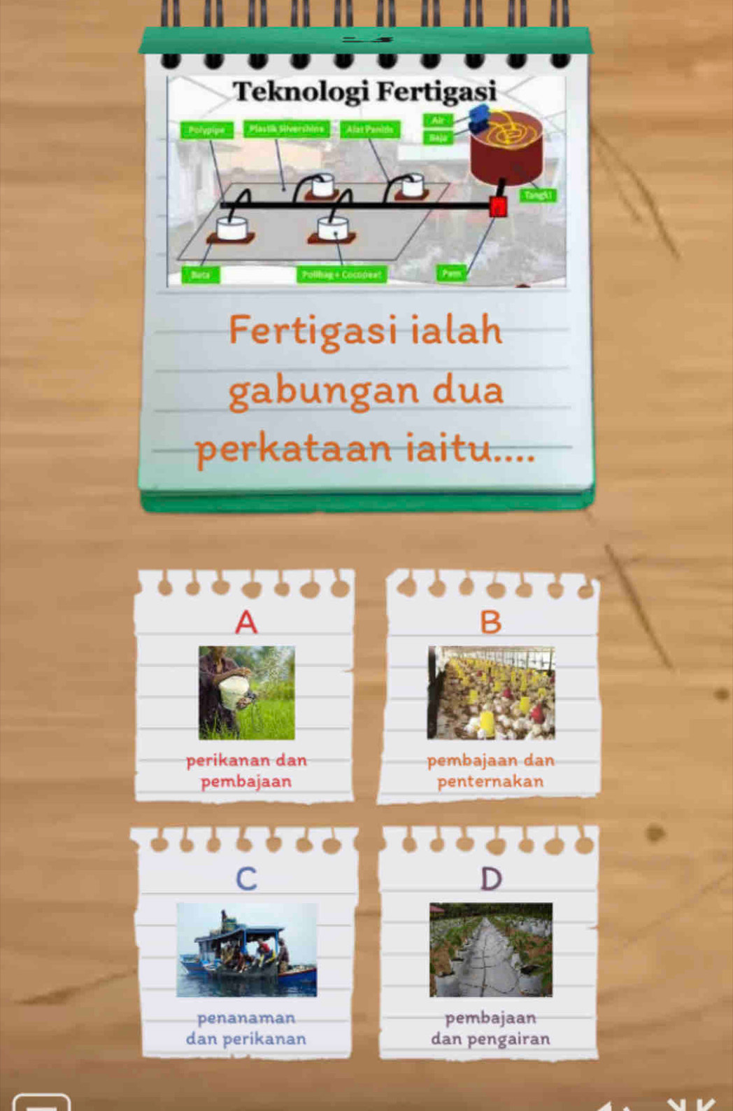 Teknologi Fertigasi 
Plasta Sheershin 
Pollhag & Cocopes 
Fertigasi ialah 
gabungan dua 
perkataan iaitu.... 
B 
pembajaan dan 
penternakan 
C 
D 
penanaman pembajaan 
dan perikanan dan pengairan