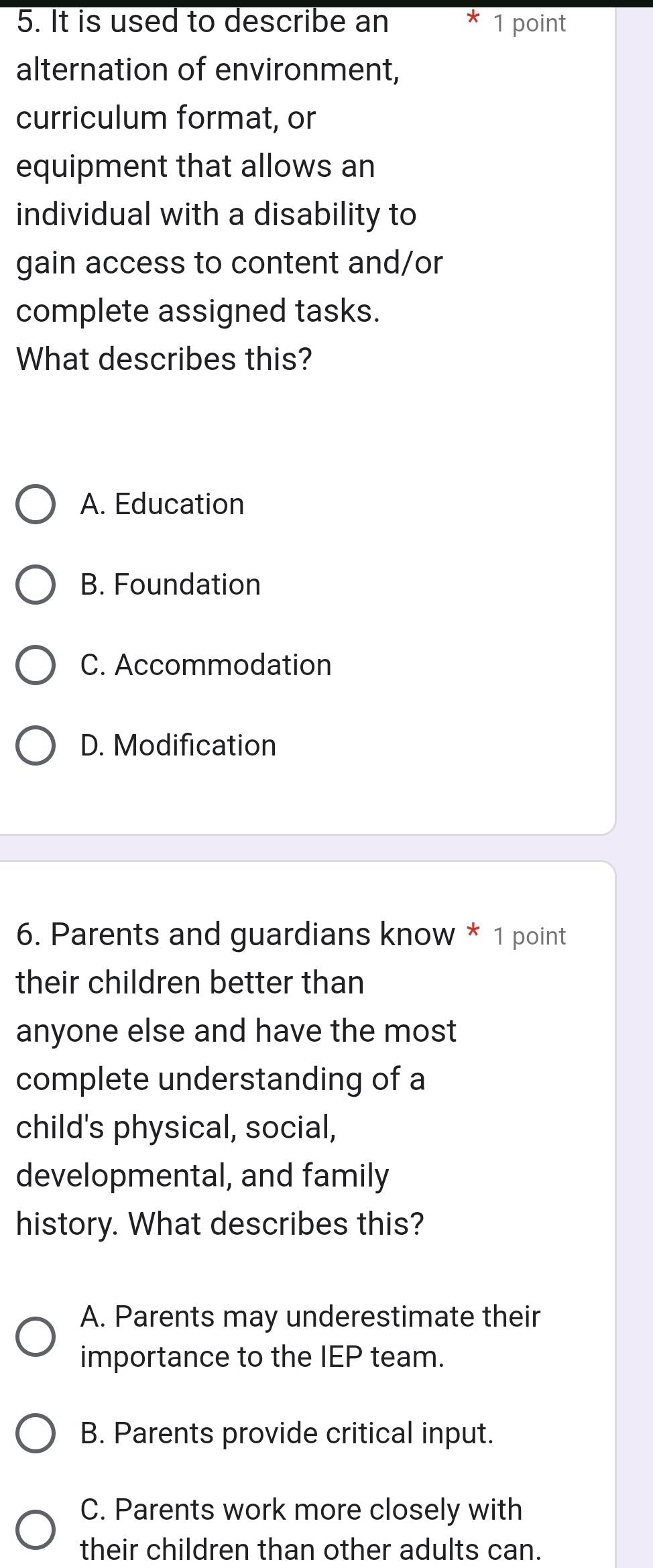 It is used to describe an 1 point
alternation of environment,
curriculum format, or
equipment that allows an
individual with a disability to
gain access to content and/or
complete assigned tasks.
What describes this?
A. Education
B. Foundation
C. Accommodation
D. Modification
6. Parents and guardians know * 1 point
their children better than
anyone else and have the most
complete understanding of a
child's physical, social,
developmental, and family
history. What describes this?
A. Parents may underestimate their
importance to the IEP team.
B. Parents provide critical input.
C. Parents work more closely with
their children than other adults can.