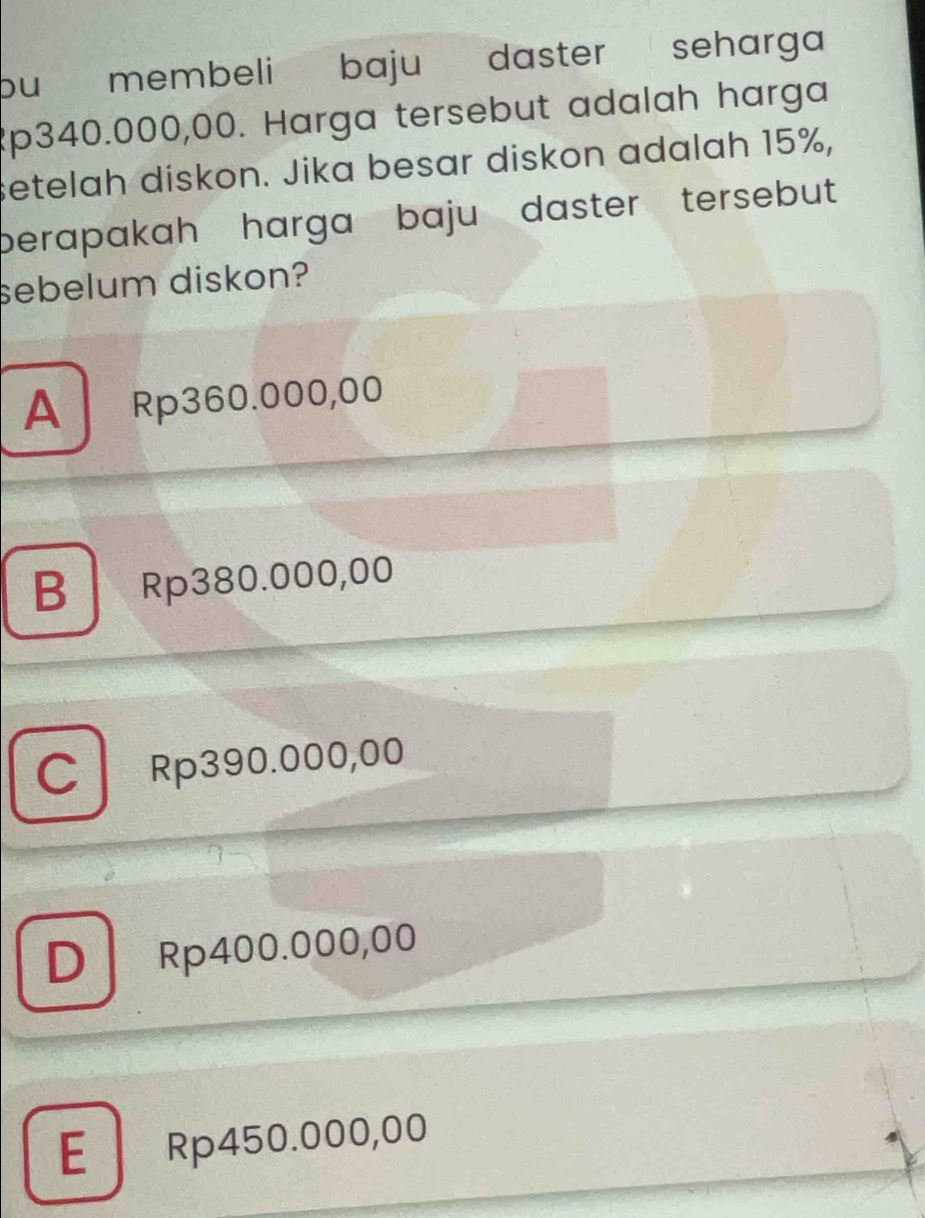 bu membeli baju daster seharga
Rp340.000,00. Harga tersebut adalah harga
setelah diskon. Jika besar diskon adalah 15%,
berapakah harga baju daster tersebut .
sebelum diskon?
A Rp360.000,00
B Rp380.000,00
C Rp390.000,00
D Rp400.000,00
E Rp450.000,00