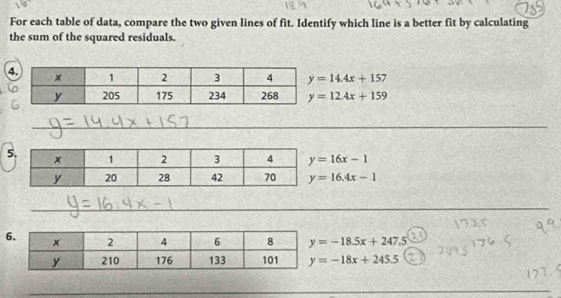 For each table of data, compare the two given lines of fit. Identify which line is a better fit by calculating 
the sum of the squared residuals. 
4 y=14.4x+157
y=12.4x+159
_ 
_ 
_ 
5 y=16x-1
y=16.4x-1
_ 
_ 
6 y=-18.5x+247.5
y=-18x+245.5
_