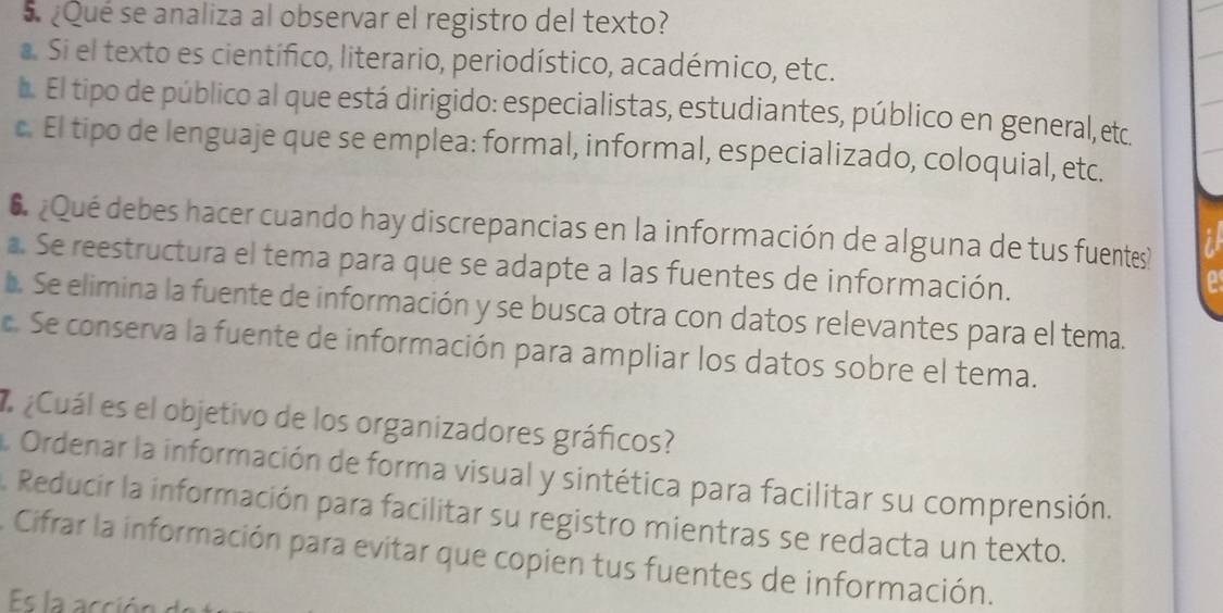 5 ¿Qué se analiza al observar el registro del texto?. Si el texto es científico, literario, periodístico, académico, etc.. El tipo de público al que está dirigido: especialistas, estudiantes, público en general, etc.
c. El tipo de lenguaje que se emplea: formal, informal, especializado, coloquial, etc.
6 ¿Qué debes hacer cuando hay discrepancias en la información de alguna de tus fuentes?
a. Se reestructura el tema para que se adapte a las fuentes de información.
a
b. Se elimina la fuente de información y se busca otra con datos relevantes para el tema.
c. Se conserva la fuente de información para ampliar los datos sobre el tema.
# ¿Cuál es el objetivo de los organizadores gráficos?
Ordenar la información de forma visual y sintética para facilitar su comprensión.
Reducir la información para facilitar su registro mientras se redacta un texto.
A Cifrar la información para evitar que copien tus fuentes de información.