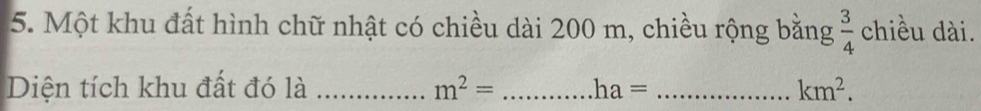 Một khu đất hình chữ nhật có chiều dài 200 m, chiều rộng bằng  3/4  chiều dài. 
Diện tích khu đất đó là _ m^2= _ ha= _  km^2.