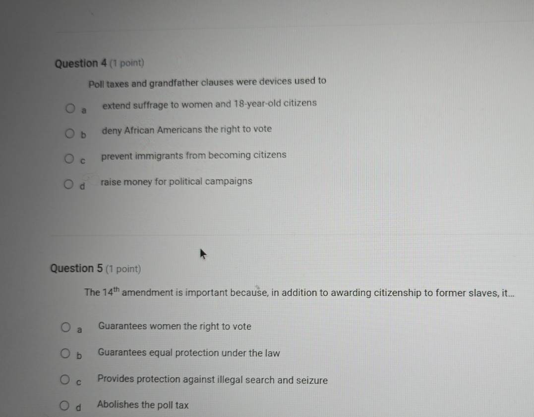 Poll taxes and grandfather clauses were devices used to
a extend suffrage to women and 18-year-old citizens
b deny African Americans the right to vote
C prevent immigrants from becoming citizens
d raise money for political campaigns
Question 5 (1 point)
The 14^(th) amendment is important because, in addition to awarding citizenship to former slaves, it...
a Guarantees women the right to vote
b Guarantees equal protection under the law
C Provides protection against illegal search and seizure
dì Abolishes the poll tax