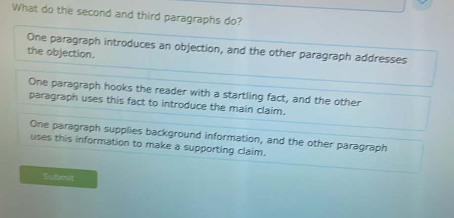 What do the second and third paragraphs do?
One paragraph introduces an objection, and the other paragraph addresses
the objection.
One paragraph hooks the reader with a startling fact, and the other
paragraph uses this fact to introduce the main claim.
One paragraph supplies background information, and the other paragraph
uses this information to make a supporting claim.
Submit