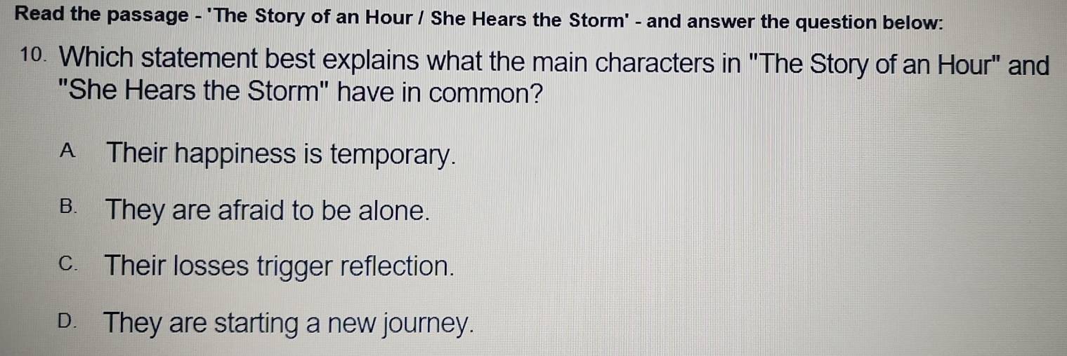 Read the passage - 'The Story of an Hour / She Hears the Storm' - and answer the question below:
10. Which statement best explains what the main characters in "The Story of an Hour" and
"She Hears the Storm" have in common?
A Their happiness is temporary.
B. They are afraid to be alone.
c. Their losses trigger reflection.
D. They are starting a new journey.