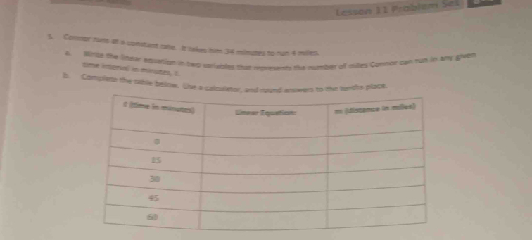 Lesson 11 Problem Sei 
5. Commor rums at a constant rate. It takes him 34 minutes to run 4 miles. 
a. Minite the linear equation in two variables that represents the number of miles Commor can tun in amy given 
time interial in minutes, t 
b Complete the table below. Use a calculator, and round anowers to the terths place.