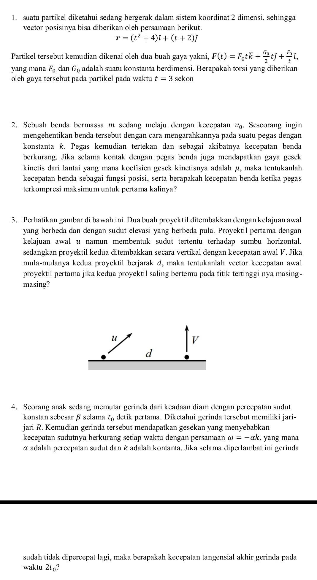 suatu partikel diketahui sedang bergerak dalam sistem koordinat 2 dimensi, sehingga
vector posisinya bisa diberikan oleh persamaan berikut.
r=(t^2+4)hat i+(t+2)hat j
Partikel tersebut kemudian dikenai oleh dua buah gaya yakni, F(t)=F_0twidehat k+frac G_02twidehat j+frac F_0twidehat i,
yang mana F_0danG_0 adalah suatu konstanta berdimensi. Berapakah torsi yang diberikan
oleh gaya tersebut pada partikel pada waktu t=3 sekon
2. Sebuah benda bermassa m sedang melaju dengan kecepatan v. Seseorang ingin
mengehentikan benda tersebut dengan cara mengarahkannya pada suatu pegas dengan
konstanta k. Pegas kemudian tertekan dan sebagai akibatnya kecepatan benda
berkurang. Jika selama kontak dengan pegas benda juga mendapatkan gaya gesek
kinetis dari lantai yang mana koefisien gesek kinetisnya adalah μ, maka tentukanlah
kecepatan benda sebagai fungsi posisi, serta berapakah kecepatan benda ketika pegas
terkompresi maksimum untuk pertama kalinya?
3. Perhatikan gambar di bawah ini. Dua buah proyektil ditembakkan dengan kelajuan awal
yang berbeda dan dengan sudut elevasi yang berbeda pula. Proyektil pertama dengan
kelajuan awal u namun membentuk sudut tertentu terhadap sumbu horizontal.
sedangkan proyektil kedua ditembakkan secara vertikal dengan kecepatan awal V. Jika
mula-mulanya kedua proyektil berjarak d, maka tentukanlah vector kecepatan awall
proyektil pertama jika kedua proyektil saling bertemu pada titik tertinggi nya masing-
masing?
4. Seorang anak sedang memutar gerinda dari keadaan diam dengan percepatan sudut
konstan sebesar β selama t_0 detik pertama. Diketahui gerinda tersebut memiliki jari-
jari R. Kemudian gerinda tersebut mendapatkan gesekan yang menyebabkan
kecepatan sudutnya berkurang setiap waktu dengan persamaan omega =-alpha k , yang mana
α adalah percepatan sudut dan k adalah kontanta. Jika selama diperlambat ini gerinda
sudah tidak dipercepat lagi, maka berapakah kecepatan tangensial akhir gerinda pada
waktu 2t_0 ?