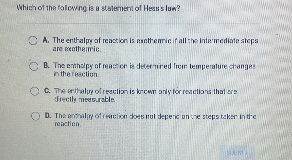 Which of the following is a statement of Hess's law?
A. The enthalpy of reaction is exothermic if all the intermediate steps
are exothermic.
B. The enthalpy of reaction is determined from temperature changes
in the reaction.
C. The enthalpy of reaction is known only for reactions that are
directly measurable.
D. The enthalpy of reaction does not depend on the steps taken in the
reaction.
SUBMIT