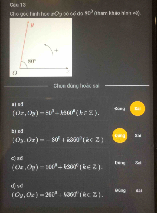 Cho góc hình học xOy có số đo 80° (tham khảo hình vẽ).
_Chọn đúng hoặc sai
_
a) sđ Sai
(Ox,Oy)=80°+k360°(k∈ Z). Đúng
b) sđ Đúng Sai
(Oy,Ox)=-80°+k360°(k∈ Z).
c) sđ Sai
(Ox,Oy)=100^0+k360^0(k∈ Z). Đúng
d) sđ
(Oy,Ox)=260°+k360°(k∈ Z). Đúng Sai