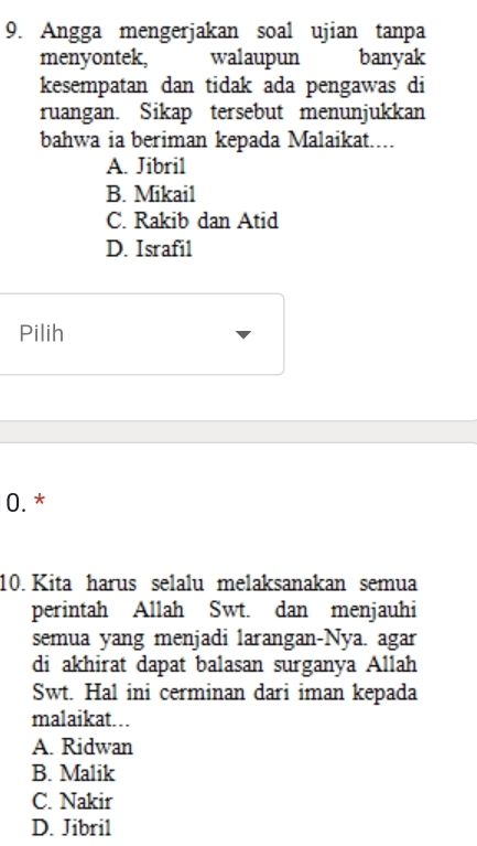 Angga mengerjakan soal ujian tanpa
menyontek, walaupun banyak
kesempatan dan tidak ada pengawas di
ruangan. Sikap tersebut menunjukkan
bahwa ia beriman kepada Malaikat....
A. Jibril
B. Mikail
C. Rakib dan Atid
D. Israfil
Pilih
0. *
10. Kita harus selalu melaksanakan semua
perintah Allah Swt. dan menjauhi
semua yang menjadi larangan-Nya. agar
di akhirat dapat balasan surganya Allah
Swt. Hal ini cerminan dari iman kepada
malaikat...
A. Ridwan
B. Malik
C. Nakir
D. Jibril