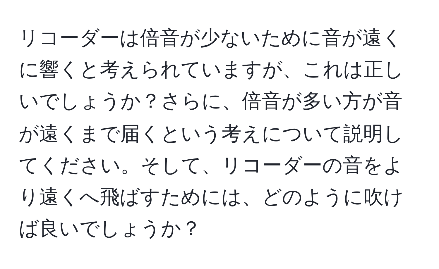 リコーダーは倍音が少ないために音が遠くに響くと考えられていますが、これは正しいでしょうか？さらに、倍音が多い方が音が遠くまで届くという考えについて説明してください。そして、リコーダーの音をより遠くへ飛ばすためには、どのように吹けば良いでしょうか？