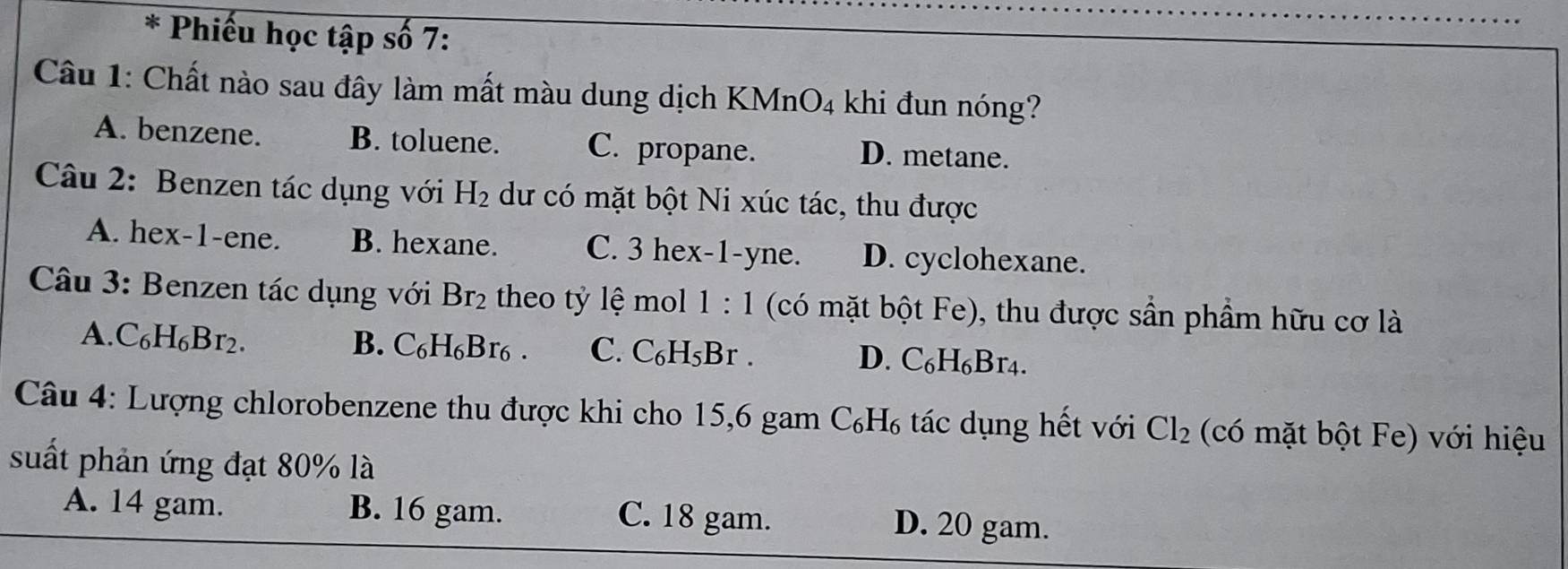 Phiếu học tập số 7:
Câu 1: Chất nào sau đây làm mất màu dung dịch KMnO4 khi đun nóng?
A. benzene. B. toluene. C. propane. D. metane.
Câu 2: Benzen tác dụng với H_2 dư có mặt bột Ni xúc tác, thu được
A. hex-1-ene. B. hexane. C. 3 hex-1-yne. D. cyclohexane.
Câu 3: Benzen tác dụng với Br_2 theo tỷ lệ mol 1:1 (có mặt bột Fe), thu được sần phầm hữu cơ là
A. C_6H_6Br_2. B. C_6H_6Br_6. C. C_6H_5Br. D. C_6H_6Br_4. 
Câu 4: Lượng chlorobenzene thu được khi cho 15, 6 gam C_6H_6 tác dụng hết với Cl_2 (có mặt bột Fe) với hiệu
suất phản ứng đạt 80% là
A. 14 gam. B. 16 gam. C. 18 gam. D. 20 gam.