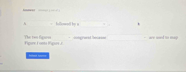 Answer Attempt 9 out of 
A followed by a 
The two figures congruent because are used to map 
Figure / onto Figure J. 
Suhmit Answer