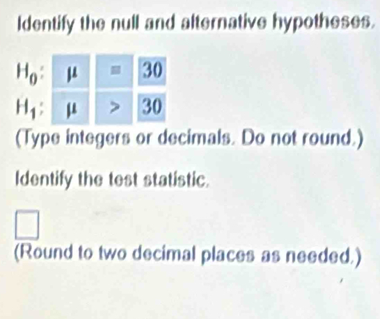 Identify the null and alternative hypotheses.
H_0 ,
30. 30
H_1
(Type integers or decimals. Do not round.) 
Identify the test statistic. 
^circ  
□ 
(Round to two decimal places as needed.)