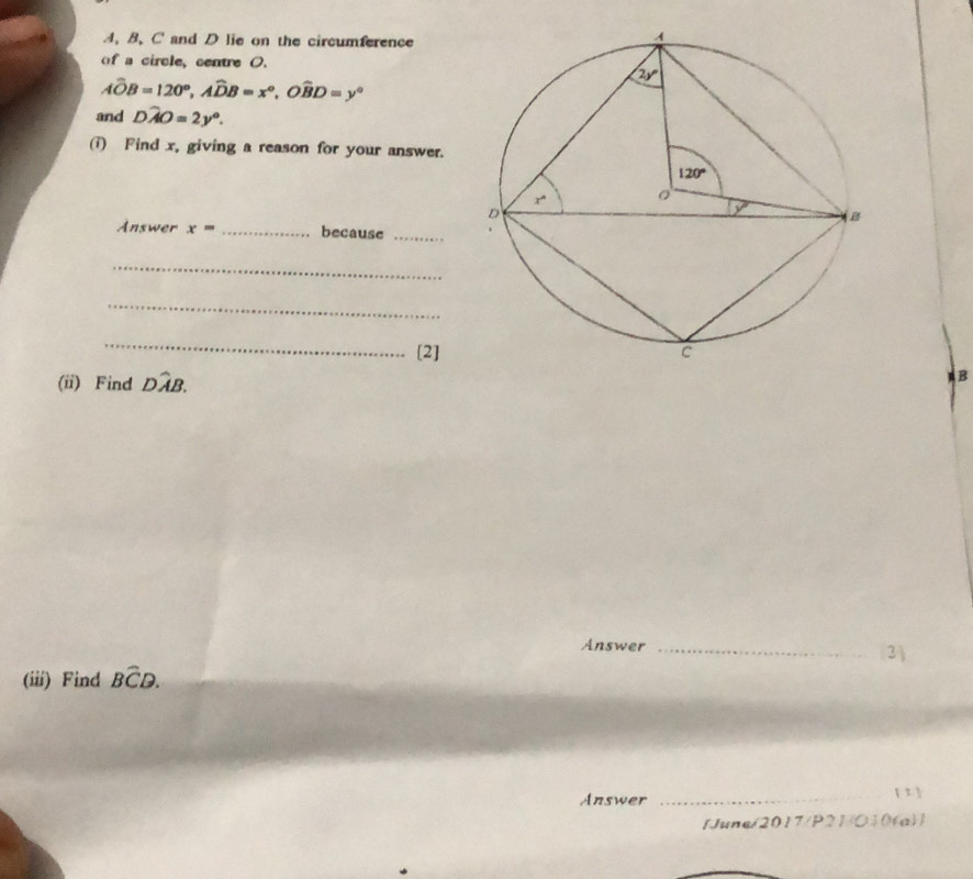 A, B, C and D lie on the circumference
of a circle, centre O.
hat AOB=120°,hat ADB=x°,Owidehat BD=y°
and Dhat AO=2y°.
(i) Find x, giving a reason for your answer.
Answer x= _because_
_
_
_
[2]
(ii) Find Dwidehat AB.
B
Answer_
3)
(iii) Find Bwidehat CD.
Answer
_[ 1 
1June/2017/P21/O10(a)1