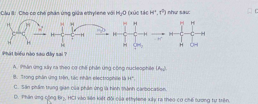 Cho cơ chế phản ứng giữa ethylene với H_2O (xúc tacH^+,t^0) như sau:
f
H H
H C C H H-C_r^(r-frac 1)rto C_r^((r+r)+C_r^-)+C_r^(-^r-)^r+r-C_r-H
H_2O
+
H
Phát biểu nào sau đây sai ?
A. Phản ứng xáy ra theo cơ chế phản ứng cộng nucleophile (A_N).
B. Trong phản ứng trên, tác nhân electrophile là H^+.
C. Sản phẩm trung gian của phán ứng là hình thành carbocation.
D. Phản ứng cộng Br_2 , HCI vào liên kiết đôi của ethylene xảy ra theo cơ chế tương tự trên.