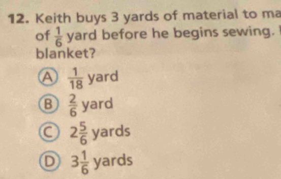 Keith buys 3 yards of material to ma
of  1/6  yard before he begins sewing.
blanket?
A  1/18  yard
B  2/6 yard
C 2 5/6 yards
D 3 1/6 yards