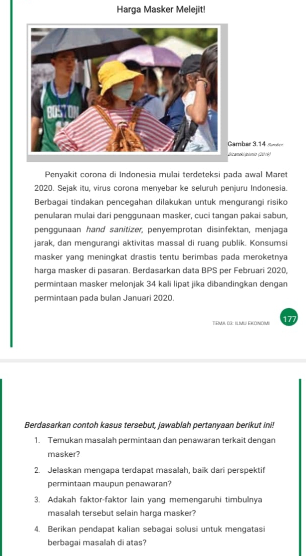 Harga Masker Melejit! 
ambar 3.14 sumber 
canski/pixnio (2019) 
Penyakit corona di Indonesia mulai terdeteksi pada awal Maret 
2020. Sejak itu, virus corona menyebar ke seluruh penjuru Indonesia. 
Berbagai tindakan pencegahan dilakukan untuk mengurangi risiko 
penularan mulai dari penggunaan masker, cuci tangan pakai sabun, 
penggunaan hand sanitizer, penyemprotan disinfektan, menjaga 
jarak, dan mengurangi aktivitas massal di ruang publik. Konsumsi 
masker yang meningkat drastis tentu berimbas pada meroketnya 
harga masker di pasaran. Berdasarkan data BPS per Februari 2020, 
permintaan masker melonjak 34 kali lipat jika dibandingkan dengan 
permintaan pada bulan Januari 2020. 
TEMA 03: ILMU EKONOMI 7 
Berdasarkan contoh kasus tersebut, jawablah pertanyaan berikut ini! 
1. Temukan masalah permintaan dan penawaran terkait dengan 
masker? 
2. Jelaskan mengapa terdapat masalah, baik dari perspektif 
permintaan maupun penawaran? 
3. Adakah faktor-faktor lain yang memengaruhi timbulnya 
masalah tersebut selain harga masker? 
4. Berikan pendapat kalian sebagai solusi untuk mengatasi 
berbagai masalah di atas?