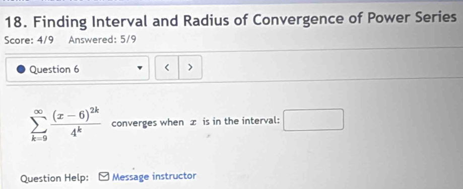 Finding Interval and Radius of Convergence of Power Series 
Score: 4/9 Answered: 5/9 
Question 6 >
sumlimits _(k=9)^(∈fty)frac (x-6)^2k4^k converges when æ is in the interval: □ 
Question Help: Message instructor