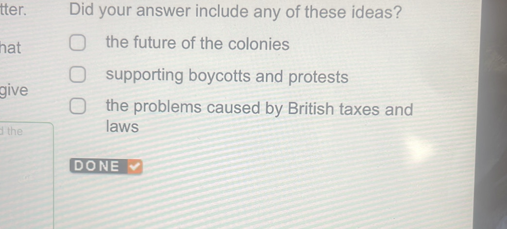 tter. Did your answer include any of these ideas?
hat
the future of the colonies
supporting boycotts and protests
give
the problems caused by British taxes and
d the laws
DONE