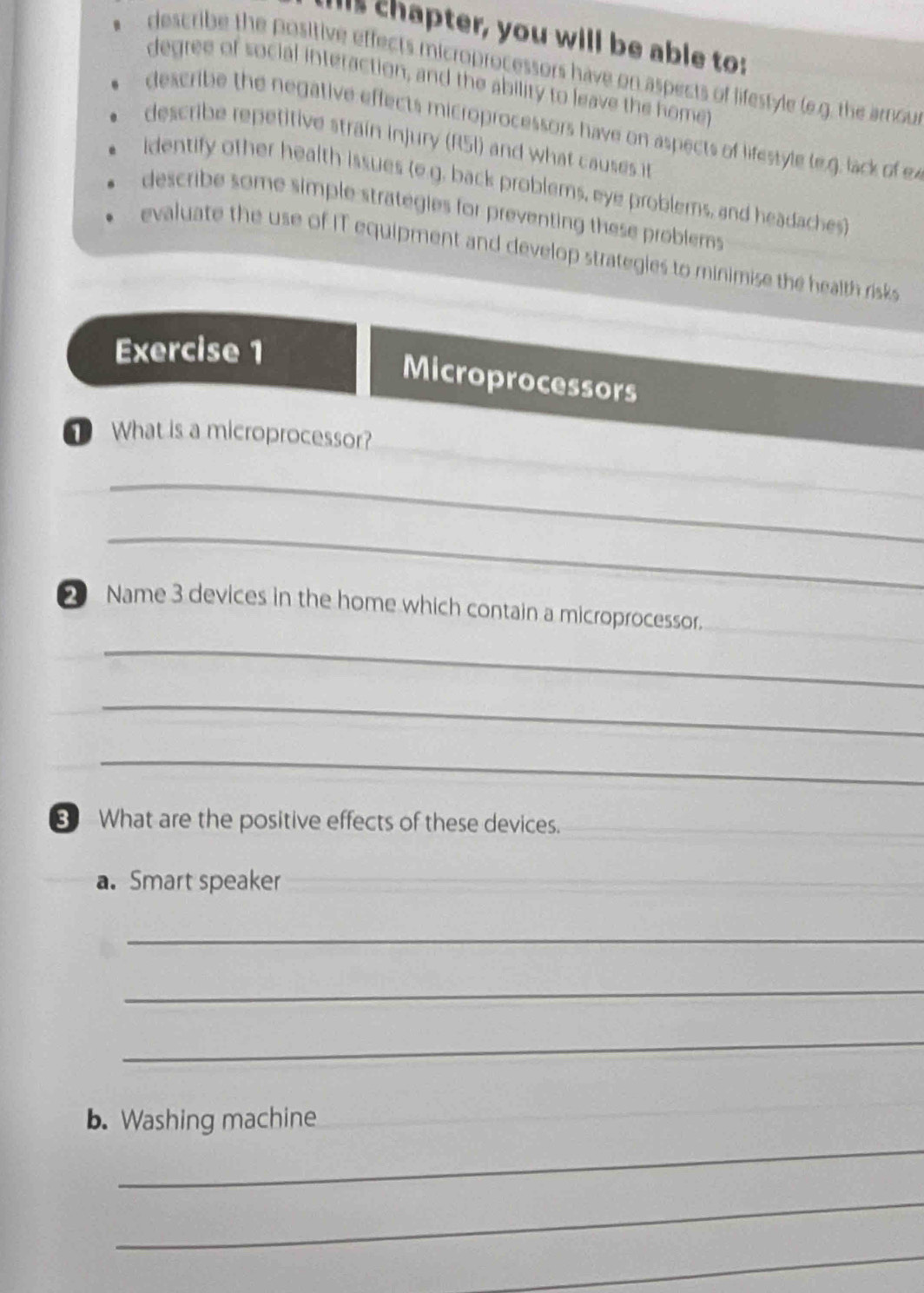 Iis chapter, you will be able to:
describe the positive effects microprocessors have on aspects of lifestyle (e.g. the arou
degree of social interaction, and the ability to leave the home
describe the negative effects microprocessors have on aspects of lifestyle le.g. lack of ex
describe repetitive strain injury (R5I) and what causes it
identify other health issues (e g. back problems, eye problems, and headaches)
describe some simple strategies for preventing these problems
evaluate the use of IT equipment and develop strategies to minimise the health risks
Exercise 1
Microprocessors
① What is a microprocessor?
_
_
2 Name 3 devices in the home which contain a microprocessor.
_
_
_
8 What are the positive effects of these devices.
_
a. Smart speaker
_
_
_
_
b. Washing machine
_
_
_