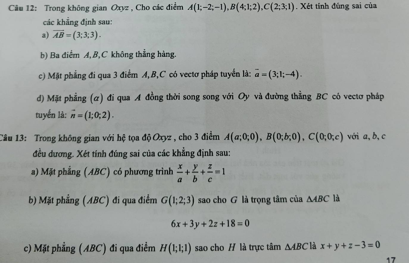 Trong không gian Oxyz , Cho các điểm A(1;-2;-1), B(4;1;2), C(2;3;1). Xét tính đúng sai của 
các khẳng định sau: 
a) vector AB=(3;3;3). 
b) Ba điểm A, B, C không thẳng hàng. 
c) Mặt phẳng đi qua 3 điểm A, B, C có vectơ pháp tuyển là: vector a=(3;1;-4). 
d) Mặt phẳng (α) đi qua A đồng thời song song với Oy và đường thẳng BC có vectơ pháp 
tuyến là: vector n=(1;0;2). 
Câu 13: Trong không gian với hệ tọa độ Oxyz , cho 3 điểm A(a;0;0), B(0;b;0), C(0;0;c) với a, b, c
đều dương. Xét tính đúng sai của các khẳng định sau: 
a) Mặt phẳng (ABC) có phương trình  x/a + y/b + z/c =1
b) Mặt phẳng (ABC) đi qua điểm G(1;2;3) sao cho G là trọng tâm của △ ABC là
6x+3y+2z+18=0
c) Mặt phẳng (ABC) đi qua điểm H(1;1;1) sao cho H là trực tâm △ ABC là x+y+z-3=0
17