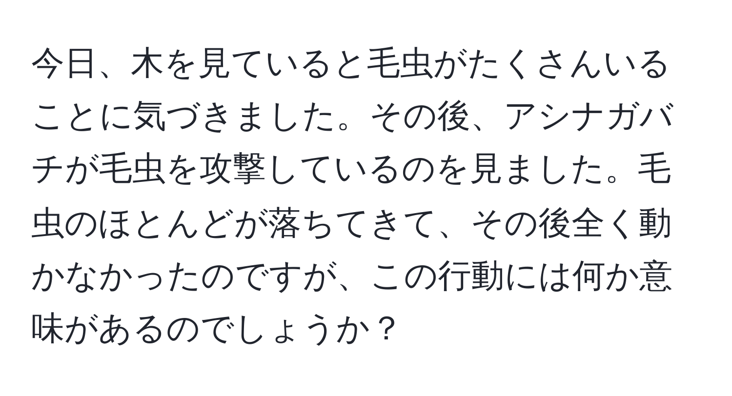 今日、木を見ていると毛虫がたくさんいることに気づきました。その後、アシナガバチが毛虫を攻撃しているのを見ました。毛虫のほとんどが落ちてきて、その後全く動かなかったのですが、この行動には何か意味があるのでしょうか？