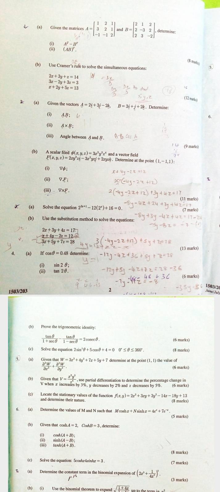 Given the matrices A=beginbmatrix 1&2&1 3&2&1 -1&-1&2endbmatrix and B=beginbmatrix 2&1&2 2&-3&2 2&3&-2endbmatrix . determine:
A^T-B^T
(AB)^T.
(8 marks)
(b) Use Cramer’s rule to solve the simultaneous equations:
5.
2x+3y+z=14
3x-2y+3z=3
x+2y+5z=13
(ς
(12 marks)
(a) Given the vectors A=2_ i+3_ j-2_ k, B=3_ i+_ j+2k. Determine:
(i) A.B;
6.
(ii) A* B;
(iii) Angle between A and B .
(9 marks)
(b) A scalar filed φ( (x,y,z)=3x^2y^3z^4 and a vector field
F(x,y,z)=2xy^2zi-3x^2yzj+2xyzk. Determine at the point (1,-1,1):
(i) Vφ
(ii) V_ F;
(iii) V* F.
(11 marks)
X (a) Solve the equation 2^(2x+1)-12(2^x)+16=0.
(7 marks)
(b) Use the substitution method to solve the equations:
2x+3y+4z=17
-□  (x+4y-2z=12)/3x+5y+7z=28 
(a) l fcos θ =0.4 48 determine (13 marks)
(i) sin 2θ ;
(ii) tan 2θ .
(6 marks)
1503/20
1503/203 2
June/Juły
(b) Prove the trigonometric identity:
 tan θ /1+sec θ  - tan θ /1-sec θ  =2cosec θ .
(6 marks)
(c) Solve the equation 2 sin²θ+5cosθ +4=0 0°≤ θ ≤ 360°. (8 marks)
5. (a) Given that W=3x^3+4y^3+7x+5y+7 determine at the point (1,1) the value of
 partial^2W/partial x^2 + partial^2W/partial y^2  (6 marks)
(b) Given that V=frac x^2y^3(_sim)^4 , use partial differentiation to determine the percentage change in
V when x increases by 3%, y decreases by 2% and z decreases by 5%. (6 marks)
(c) Locate the stationary values of the function f(x,y)=2x^2+3xy+3y^2-14x-18y+13
and determine their nature. (8 marks)
6. (a) Determine the values of M and N such that Mcoshx+ Nsinh x=4e^x+7e^(-x)
(5 marks)
(b) Given that cosh. A=2,CoshB=3 , determine:
(i) cos h(A+B):
(ii) sin h(A-B):
(iii) tan h(A+B).
(8 marks)
(c) Solve the equation: 5coshx4sinhx = 3 . (7 marks)
(a) Determine the constant term in the binomial expansion of (2x^3+ 1/4x^2 )^5. (3 marks)
(b) (i) Use the binomial theorem to expand sqrt(frac 1+4x)