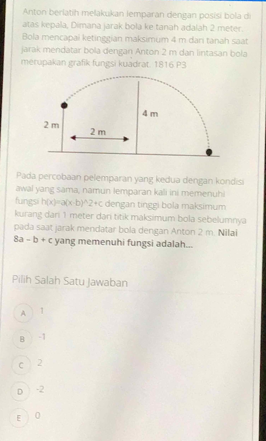 Anton berlatih melakukan lemparan dengan posisi bola di
atas kepala, Dimana jarak bola ke tanah adalah 2 meter.
Bola mencapai ketinggian maksimum 4 m dari tanah saat
jarak mendatar bola dengan Anton 2 m dan lintasan bola
merupakan grafik fungsi kuadrat. 1816 P3
Pada percobaan pelemparan yang kedua dengan kondisi
awal yang sama, namun lemparan kali ini memenuhi
fungsi h(x)=a(x-b)^wedge 2+c dengan tinggi bola maksimum
kurang dari 1 meter dari titik maksimum bola sebelumnya
pada saat jarak mendatar bola dengan Anton 2 m. Nilai
8a-b+c yang memenuhi fungsi adalah...
Pilih Salah Satu Jawaban
A 1
Bì -1
c 2
D -2
E  O