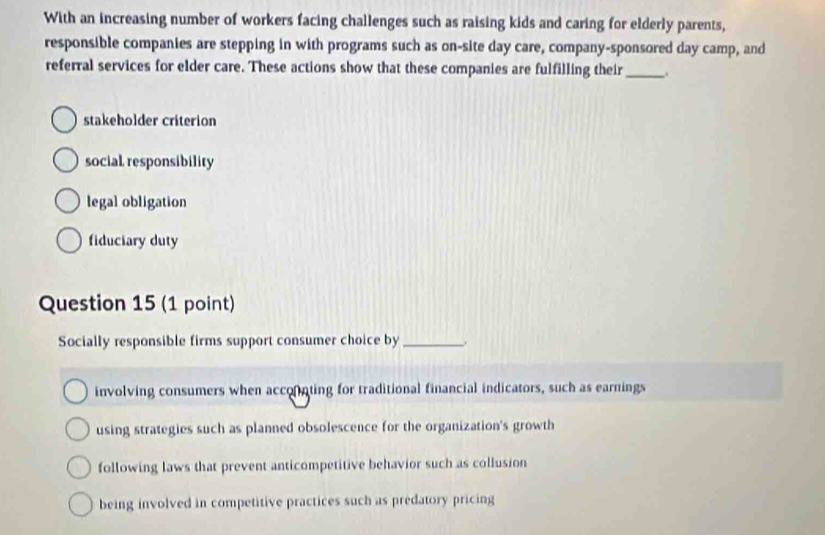 With an increasing number of workers facing challenges such as raising kids and caring for elderly parents,
responsible companies are stepping in with programs such as on-site day care, company-sponsored day camp, and
referral services for elder care. These actions show that these companies are fulfilling their_
stakeholder criterion
social responsibility
legal obligation
fiduciary duty
Question 15 (1 point)
Socially responsible firms support consumer choice by_
involving consumers when acconnting for traditional financial indicators, such as earnings
using strategies such as planned obsolescence for the organization's growth
following laws that prevent anticompetitive behavior such as collusion
being involved in competitive practices such as predatory pricing
