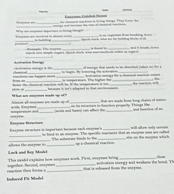 Narme Jode peried 
Enzymes Guided Nates 
Enayen are_ for-chemical reartiona in living things. They lower the 
_energy and increase the rate of chemical reactions. 
Why are entymes important to living things?" 
Ennymes are involved in almest every _in an organism from breaking down 
_to buihling _ Quck check; what are the builling blocks of all 
promna?_  
Example: The enayme_ is found in _and it breaks down . 
starch into simple sugars. (Quick check; what macromolocule makes up sugars? 
_ 
Activation Energy 
==Activation energy is the _ of energy that needs to be absorbed (taken in) for a 
chemical _to begin. By lowering the activation_ 
reactions can happen more _. Activation energy for a chemical reaction comes 
from an _in temperature. The higher the_ the 
faster the chemical reaction will be. If the temperature is too _the reaction will 
slow or _because it isn't adapted to that environment. 
What are enzymes made up of? 
Almost all enzymes are made up of_ that are made from long chains of amino 
acids. Enzymes_ on its structure to function properly. Things like 
temperature and _(acids and bases) can affect the _and function of an 
enayme. 
Enzyme Structure 
Enzyme structure is important because each enzyme's _will allow only certain 
to bind to an enzyme. The specific reactants that an enzyme uses are called 
_ 
_. The substrate binds to the _site on the enzyme which 
allows the enzyme to_ up a chemical reaction. 
Lock and Key Model 
This model explains how enzymes work. First, enzymes bring _close 
together. Second, enzymes _ activation energy and weakens the bd . Th 
reaction then forms a _that is released from the enzyme. 
Induced Fit Model
