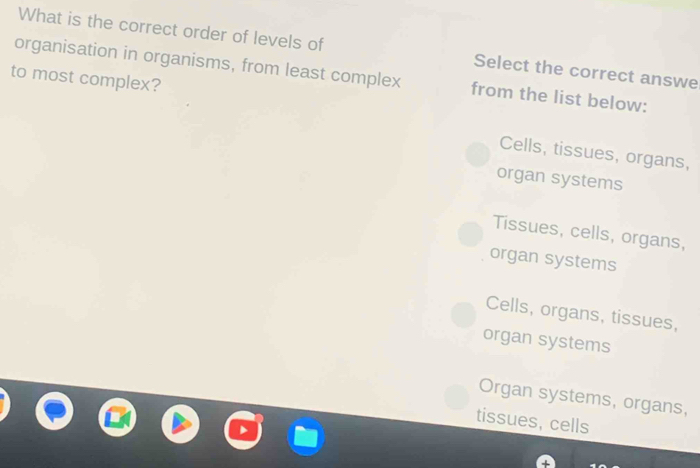 What is the correct order of levels of Select the correct answe
organisation in organisms, from least complex from the list below:
to most complex?
Cells, tissues, organs,
organ systems
Tissues, cells, organs,
organ systems
Cells, organs, tissues,
organ systems
Organ systems, organs,
tissues, cells