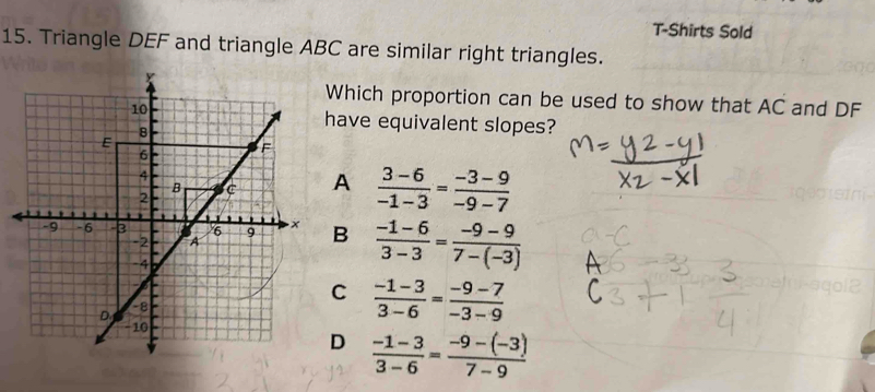 T-Shirts Sold
15. Triangle DEF and triangle ABC are similar right triangles.
Which proportion can be used to show that AC and DF
have equivalent slopes?
A  (3-6)/-1-3 = (-3-9)/-9-7 
B  (-1-6)/3-3 = (-9-9)/7-(-3) 
C  (-1-3)/3-6 = (-9-7)/-3-9 
D  (-1-3)/3-6 = (-9-(-3))/7-9 