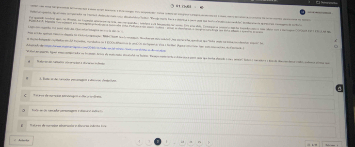 01:26:08
sensr uma ana nas premeras semanas nao e mas s0 um mrraro, el mee crds, teu omporlador, dana latiora de essarpar craido, meaa una de ema, mera reamera para ruica ma seror sro gasa earno rae
Voltei o quarto, liguei meu computador na internet. Artes de muis rada, desabafel no Twitter. "Desejo inorte lenta e dolorosa a quem quer que tenha afanado o meu crlular" nedatamente aparcoras memagera de contro
Foi guando tembrel que, no iPhone, os togiedos aparecem ra tela, mesno quando o telefone está briogurado por senta. Tive weua idela, Convequel o pessial a musedar torpedos pars o meu crfular com a memages DEVOLVA ESTE CILUA su
PCORTAIA! Mandei meu número em mensagem privada para quem não rinha. Pedi gara rão serem rispidos - afiral, se dieeolvevse, o cara preciuria fngr que linha athido o agamho ao acaso
Logo em seguida, me sent ridícuío. Que mico' Imagina se isso la dar certo.
Mas então, quinze minutos depois do inicio da operação: TRIM TRIM! Era da recepção. Devolverars meu colular! Una senhorinha, que disse que "Seha posto na bolsa para devolver depoli". Sel
A clepto-hímpede capítullou em 22 torpedos, mandados de 9 DDDs diferentes (e um DDI, da Espanha). Wva o Twitter! (Ágora tente fazer isso, com essa rupidez, va Faorbock.I.
Adapéado de https://www.viajenaviager.com/2010/11/rede-social-minha-crónica-no-divirta-se-de-estadas/
"Voltei ao quarte, liguel meu computador na internet. Arnes de mais nada, dlesabafei no Twitter. "Desejo rearte lenta e doloresa a quem quer que tenha afanado-o meu celular'," Sobre-o narrador e o ltipo de discuno desse trecho, podema afma qu
A Trata-se de narrador observador e discurso indireto.
8 1. Trata-se de narrador personagem e discurso direto livre.
C Trata-se de narrador personagem e discurso direto.
D Tata-se de narrador personagem e discurso indireto.
E   Trata-se de narrador observador e discurso indfreto lhe 
( Anterior Präximg )
1 3 73 25 >  1/25