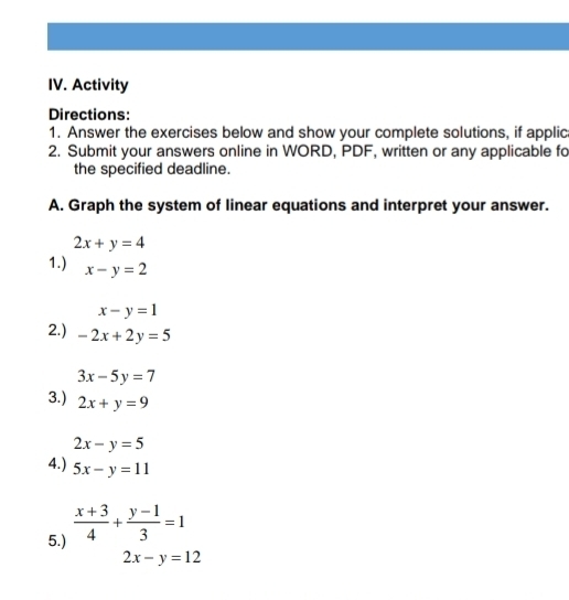 Activity 
Directions: 
1. Answer the exercises below and show your complete solutions, if applic 
2. Submit your answers online in WORD, PDF, written or any applicable fo 
the specified deadline. 
A. Graph the system of linear equations and interpret your answer.
2x+y=4
1.) x-y=2
x-y=1
2.) -2x+2y=5
3x-5y=7
3.) 2x+y=9
2x-y=5
4.) 5x-y=11
5.)  (x+3)/4 + (y-1)/3 =1
2x-y=12