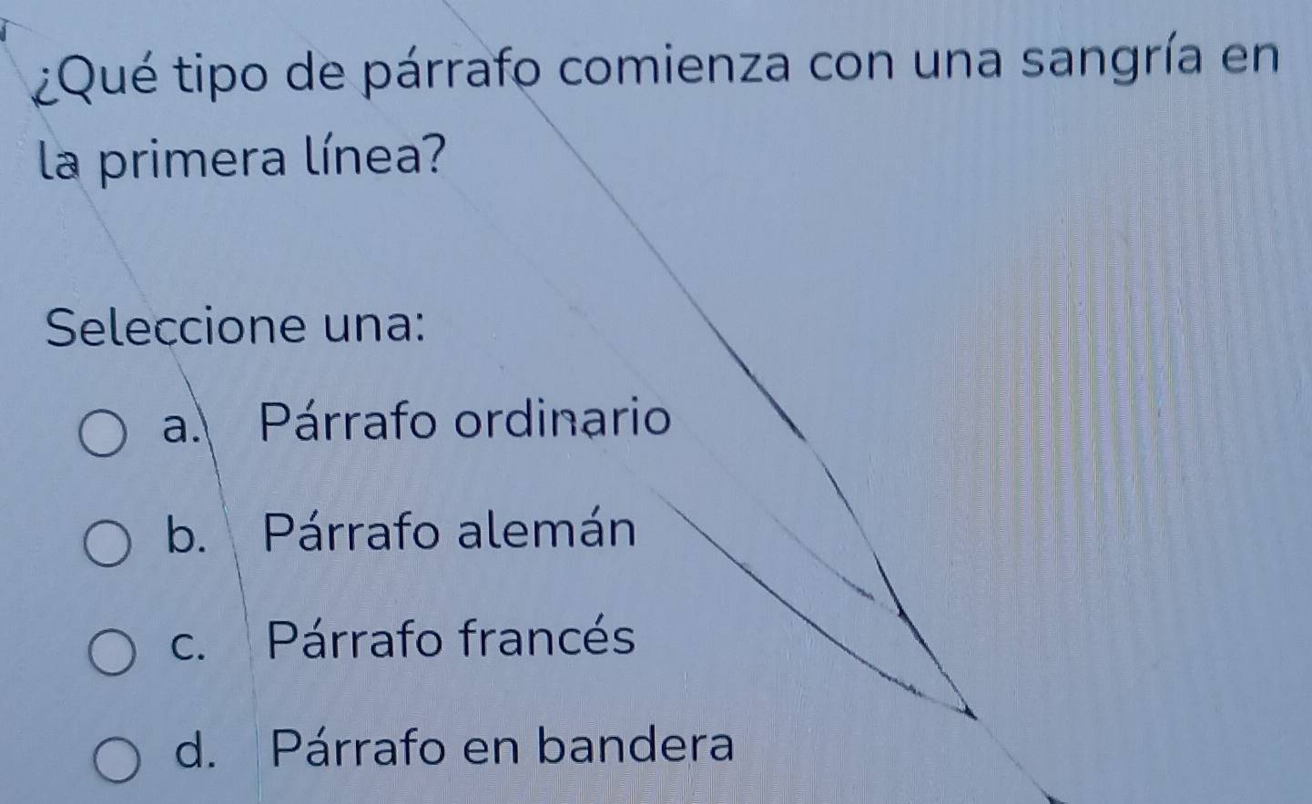 ¿Qué tipo de párrafo comienza con una sangría en
la primera línea?
Seleccione una:
a. Párrafo ordinario
b. Párrafo alemán
c. Párrafo francés
d. Párrafo en bandera