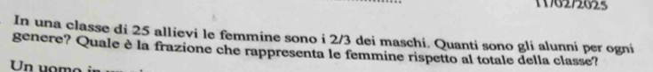 11762/2625 
In una classe di 25 allievi le femmine sono i 2/3 dei maschi. Quanti sono gli alunni per ogni 
genere? Quale è la frazione che rappresenta le femmine rispetto al totale della classe? 
Un uomo in