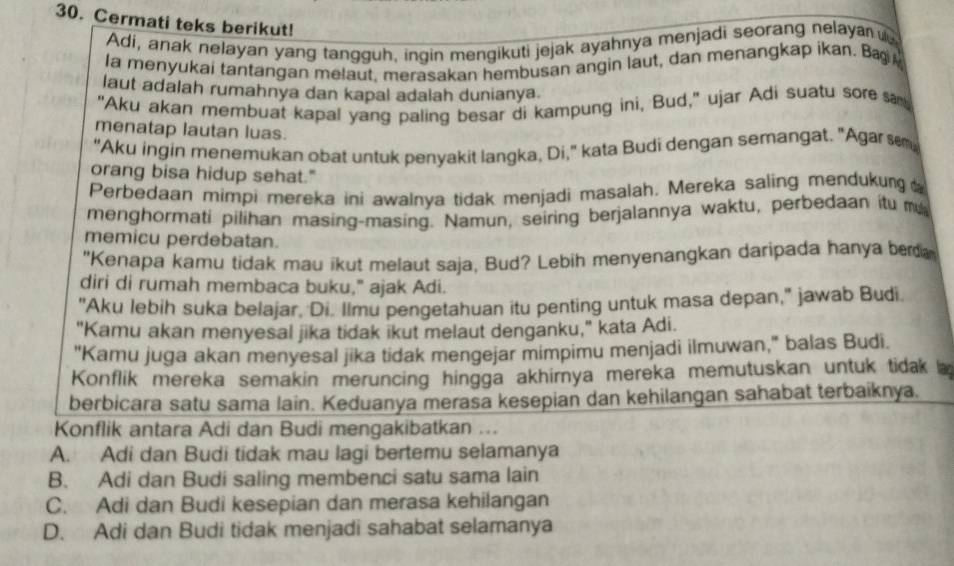 Cermati teks berikut!
Adi, anak nelayan yang tangguh, ingin mengikuti jejak ayahnya menjadi seorang nelaya 
la menyukai tantangan melaut, merasakan hembusan angin laut, dan menangkap ikan. Bæ
laut adalah rumahnya dan kapal adalah dunianya.
"Aku akan membuat kapal yang paling besar di kampung ini, Bud," ujar Adi suatu sore  sa
menatap lautan luas.
"Aku ingin menemukan obat untuk penyakit langka, Di," kata Budi dengan semangat. "Agar sm,
orang bisa hidup sehat."
Perbedaan mimpi mereka ini awalnya tidak menjadi masalah. Mereka saling mendukung  
menghormati pilihan masing-masing. Namun, seiring berjalannya waktu, perbedaan itu m
memicu perdebatan.
"Kenapa kamu tidak mau ikut melaut saja, Bud? Lebih menyenangkan daripada hanya ber
diri di rumah membaca buku," ajak Adi.
"Aku lebih suka belajar, Di. Ilmu pengetahuan itu penting untuk masa depan," jawab Budi.
"Kamu akan menyesal jika tidak ikut melaut denganku," kata Adi.
"Kamu juga akan menyesal jika tidak mengejar mimpimu menjadi ilmuwan," balas Budi.
Konflik mereka semakin meruncing hingga akhirnya mereka memutuskan untuk tidak 
berbicara satu sama lain. Keduanya merasa kesepian dan kehilangan sahabat terbaiknya.
Konflik antara Adi dan Budi mengakibatkan ...
A. Adi dan Budi tidak mau lagi bertemu selamanya
B. Adi dan Budi saling membenci satu sama lain
C. Adi dan Budi kesepian dan merasa kehilangan
D. Adi dan Budi tidak menjadi sahabat selamanya