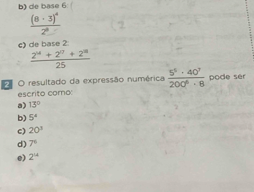 b) de base 6
frac (8· 3)^42^8
c) de base 2:
 (2^(14)+2^(17)+2^(18))/25 
2 O resultado da expressão numérica  5^5· 40^7/200^6· 8  pode ser
escrito como:
a) 13°
b) 5^4
c) 20^3
d) 7^6
e) 2^(14)