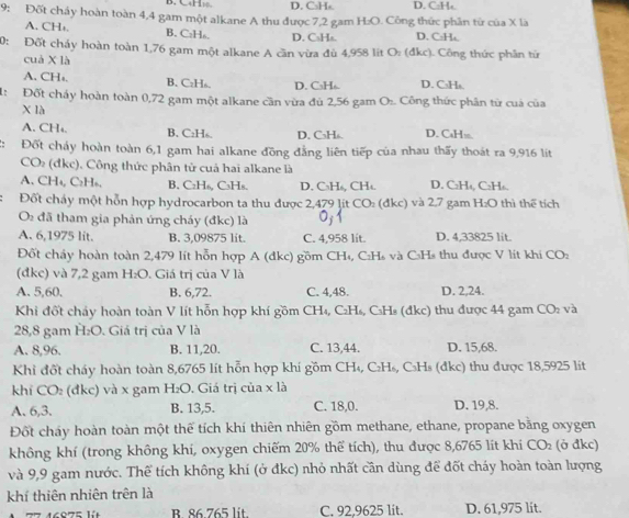 CH□ D. C₃Hs D. C:H₄.
9: Đốt chảy hoàn toàn 4,4 gam một alkane A thu được 7,2 gam H:O. Công thức phần từ của X là
A. CH₂. B. C₂H₆. D. C₃Hs. D. C:H₄.
0: Đốt chấy hoàn toàn 1,76 gam một alkane A cần vừa đủ 4,958 lit O: (đkc). Công thức phần từ
cuà X là
A. CHs. B. CzHs. D. C₃Hs D. C₃Hs.
1: Đốt chấy hoàn toàn 0,72 gam một alkane cần vừa đủ 2,56 gam O:. Công thức phân từ cua của
X là
A. CH₄. B. C:H₈. D. C₃H₆. D. CaHs.
: Đốt cháy hoàn toàn 6,1 gam hai alkane đồng đẳng liên tiếp của nhau thấy thoát ra 9,916 lit
CO (đkc), Công thức phân tử cuả hai alkane là
A. CH₄, C₂H₆. B. C₂H₆, C₃H₈. D. C₃H₆, CHt. D. C₂H₄, C₂H₆.
Đốt cháy một hỗn hợp hydrocarbon ta thu được 2,479 Jít CO: (đkc) và 2,7 gam H₂O thì thể tích
O đã tham gia phản ứng cháy (đkc) là 0;1
A. 6,1975 lit. B. 3,09875 lit. C. 4,958 lit. D. 4,33825 lit.
Đốt chảy hoàn toàn 2,479 lít hỗn hợp A (đkc) gồm CH₄, C₂H₈ và C₃Hs thu được V lít khi CO:
(đkc) và 7,2 gam H_2O. Giá trị của V là
A. 5,60. B. 6,72. C. 4,48. D. 2,24.
Khi đốt chảy hoàn toàn V lít hỗn hợp khí gồm CH₄, C₂H₅, C₃Hs (đkc) thu được 44 gam  9 CO_2 và
28,8 gam H:O. Giá trị của V là
A. 8,96. B. 11,20. C. 13,44. D. 15,68.
Khỉ đốt cháy hoàn toàn 8,6765 lít hỗn hợp khí gồm CH₄, C₂H₆, C₃Hs (đkc) thu được 18,5925 lít
khí CO₂ (đkc) và x gam H₂O. Giá trị của x là
A.6,3. B. 13,5. C. 18,0. D. 19,8.
Đốt cháy hoàn toàn một thế tích khí thiên nhiên gồm methane, ethane, propane bằng oxygen
không khí (trong không khí, oxygen chiếm 20% thể tích), thu được 8,6765 lít khí CO_2 (ở đkc)
và 9,9 gam nước. Thể tích không khí (ở đkc) nhỏ nhất cần dùng để đốt cháy hoàn toàn lượng
khí thiên nhiên trên là
16875 lüt B 86 765 lit. C. 92,9625 lit. D. 61,975 lit.