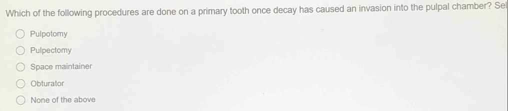 Which of the following procedures are done on a primary tooth once decay has caused an invasion into the pulpal chamber? Sel
Pulpotomy
Pulpectomy
Space maintainer
Obturator
None of the above