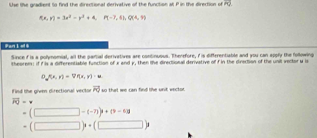 Use the gradient to find the directional derivative of the function at P in the direction of overline PQ.
f(x,y)=3x^2-y^2+4, P(-7,6), Q(4,9)
Part 1 of 6 
Since f is a polynomial, all the partial derivatives are continuous. Therefore, I is differentiable and you can apply the following 
theorem: if f is a differentiable function of x and y, then the directional derivative of f in the direction of the unit vector u is
D_uf(x,y)=Vf(x,y)· u. 
Find the given directional vector vector PQ so that we can find the unit vector.
vector PQ=v
(□ -(-7))1+(9-6)1
(□ )1+(□ )