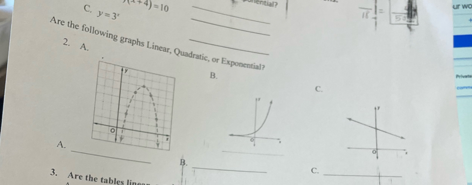 y=3^x
_ x(x+4)=10
ponential? 
ur wo 
Are the following graphs Linear, Qudratic, or Exponential?2. A. 
B. Prieats 
C. 
A. 
_ 
_ 
_ 
B. 
C._ 
3. Are the tables ling