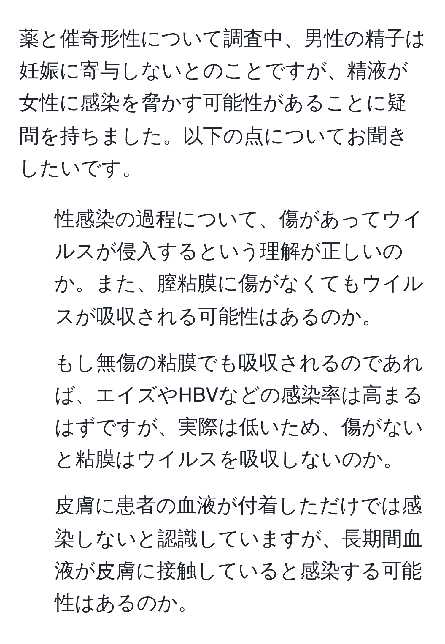 薬と催奇形性について調査中、男性の精子は妊娠に寄与しないとのことですが、精液が女性に感染を脅かす可能性があることに疑問を持ちました。以下の点についてお聞きしたいです。  
1) 性感染の過程について、傷があってウイルスが侵入するという理解が正しいのか。また、膣粘膜に傷がなくてもウイルスが吸収される可能性はあるのか。  
2) もし無傷の粘膜でも吸収されるのであれば、エイズやHBVなどの感染率は高まるはずですが、実際は低いため、傷がないと粘膜はウイルスを吸収しないのか。  
3) 皮膚に患者の血液が付着しただけでは感染しないと認識していますが、長期間血液が皮膚に接触していると感染する可能性はあるのか。