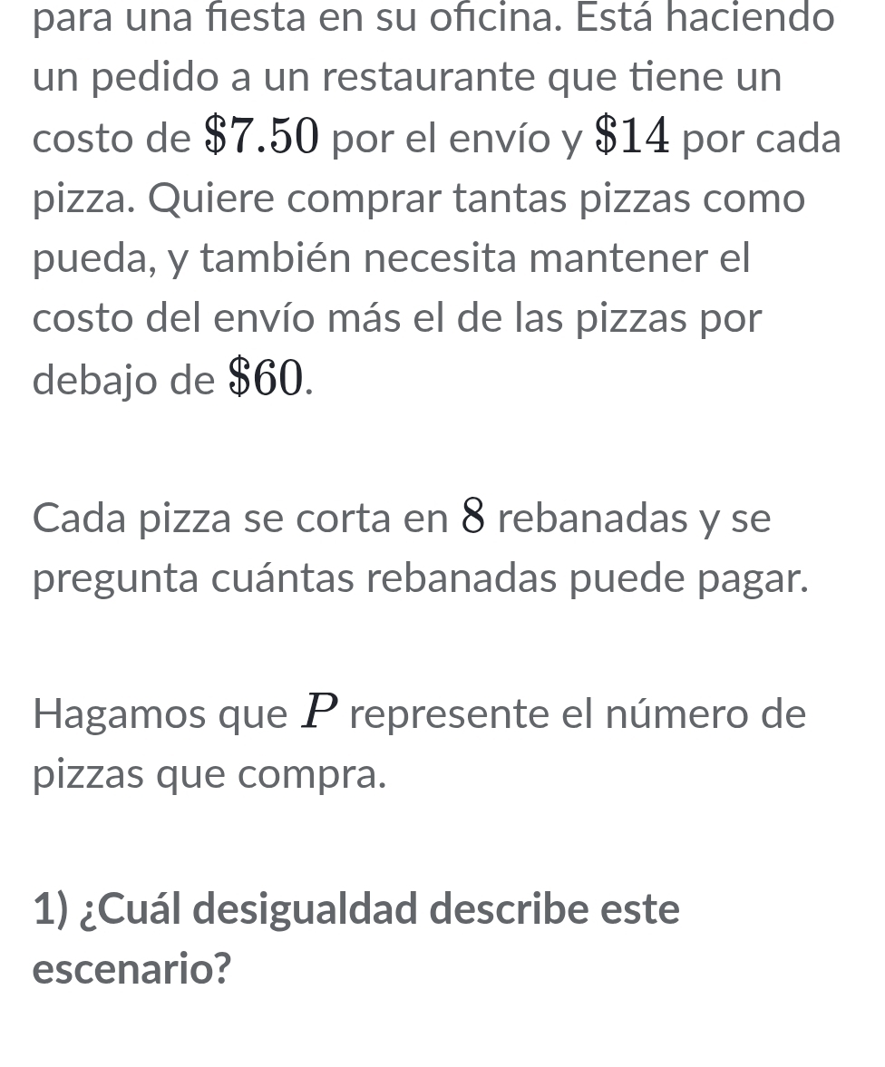 para una fiesta en su ofcina. Está haciendo 
un pedido a un restaurante que tiene un 
costo de $7.50 por el envío y $14 por cada 
pizza. Quiere comprar tantas pizzas como 
pueda, y también necesita mantener el 
costo del envío más el de las pizzas por 
debajo de $60. 
Cada pizza se corta en 8 rebanadas y se 
pregunta cuántas rebanadas puede pagar. 
Hagamos que P represente el número de 
pizzas que compra. 
1) ¿Cuál desigualdad describe este 
escenario?