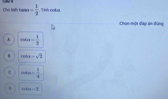 Cau 9
Cho biết tan alpha = 1/2 . Tính cota.
Chọn một đáp án đúng
A cot alpha = 1/2 .
B cot alpha =sqrt(2).
C cot alpha = 1/4 .
D cot alpha =2.