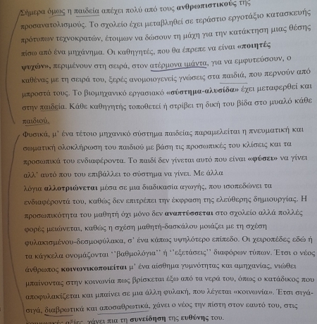 Εημρεραόμωος η παιδεία απέχει πολύ απόότους ανθροπιστικούς της
τροσανατολισμούς. Το σχολείο έχει μεταβληθεί σε τεράστιο εργοτάξιο κατασκευής
πρότυπων τεχνοκρατώνΚ έτοψιων να δώσουντηνμάχηη για την κατάκτηση μιας θέσης
τίσω από ένα μηχάνημα. Οι καθηγητέςΚ που θα έπρεπε να είναι κποιητές
ψυχώνη, περιιένουν στη σειρά, στον ατέρμονα ιιάντα, για να εμφυτεύσουν, ο
καθένας με τη σειρά τουΚ ξερές ανομοιογενείς γνώδσεις στα παιδιά, που περνούν από
μπροστά τους. Το βιομηχανικό εργασιακό κσύστημαΡαλυσίδαν έχει μεταφερθεί και
στην παιδεία. Κάθε καθηγητής τοποθετεί η στρίβει τη δική του βίδα στο μυαλό κάθε
παιδιού,
ΦυσικάΚ μ⁷ ένα τέτοιο μηχανικό σύστημα παιδείας παραμελείται η πνευματική και
σωματική ολοκλήρωση του παιδιού με βάση τις προσωπικές του κλίσεις και τα
προσωπικά του ενδιαφέροντα. Το παιδί δεν γίνεται αυτό που είναι κφύσειν να γίνει
αλλι αυτό που του επιβάλλει το σύστημα να γίνει Με άλλα
λόγια αλλοτριώνεται μέσα σε μια διαδικασία αγωγής, που ισοπεδώνει τα
ενδιαφέροντά τουΚ καθόις δεν επιτρέπει την έκφραση της ελεύθερης δημιουργίας. Η
προσωπικότητα του μαθητή όχι μόνο δεν αναπτύσσεται στο σχολείο αλλά πολλές
φορές μειώνεται, καθώς η σχέση μαθητή-δασκάλου μοιάζει με τη σχέση
φυλακισμένου-δεσμοφύλακα, σὶ ένα κάπως υψηλότερο επίπεδο. Οι χειροπέδες εδώ ή
τα κάγκελα ονομάζονται οβαθμολόγιαν' η οόεξετάσειςΚΚ διαφρόρονατόπωνΕοΕτσιο ονέος
άνθρωοπος κοινωνικοποιείται μό ένα αίσθημα γυμνότητας και αμηχανίαςΚ νιώθει
μπαίνοντας στην κοινωνία πως βρίσκεται έξω από τα νερά τουΕ όπως ο κατάδικος που
αποφυλακίζεται και μπαίνει σε μια άλλη φυλακήΚ που λέγεται κκοινωινίαν. Ετσισιγά-
σιγά, διαβρωτικά και αποσαθρωτικά, χάνει ο νέος την πίστη στον εαυτό του, στις
ααΚές αξΚεςΕ γάνει πια τη συνείδηση της ευθύνης του.